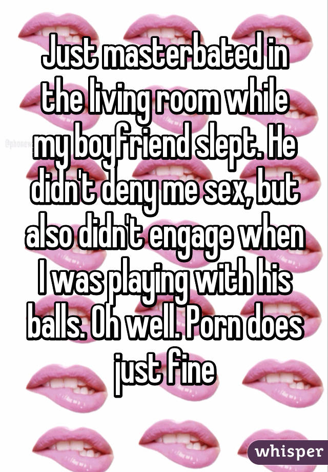Just masterbated in the living room while my boyfriend slept. He didn't deny me sex, but also didn't engage when I was playing with his balls. Oh well. Porn does just fine
