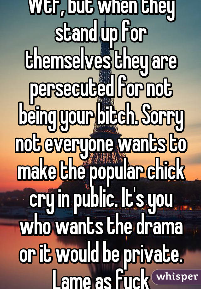 Wtf, but when they stand up for themselves they are persecuted for not being your bitch. Sorry not everyone wants to make the popular chick cry in public. It's you who wants the drama or it would be private. Lame as fuck