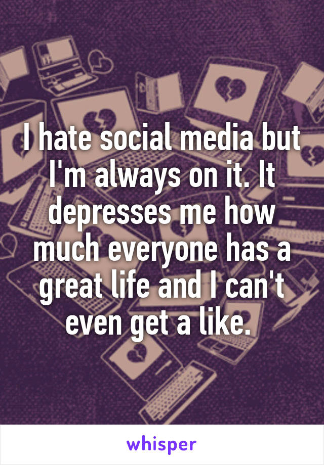 I hate social media but I'm always on it. It depresses me how much everyone has a great life and I can't even get a like. 