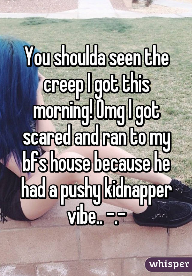 You shoulda seen the creep I got this morning! Omg I got scared and ran to my bfs house because he had a pushy kidnapper vibe.. -.-