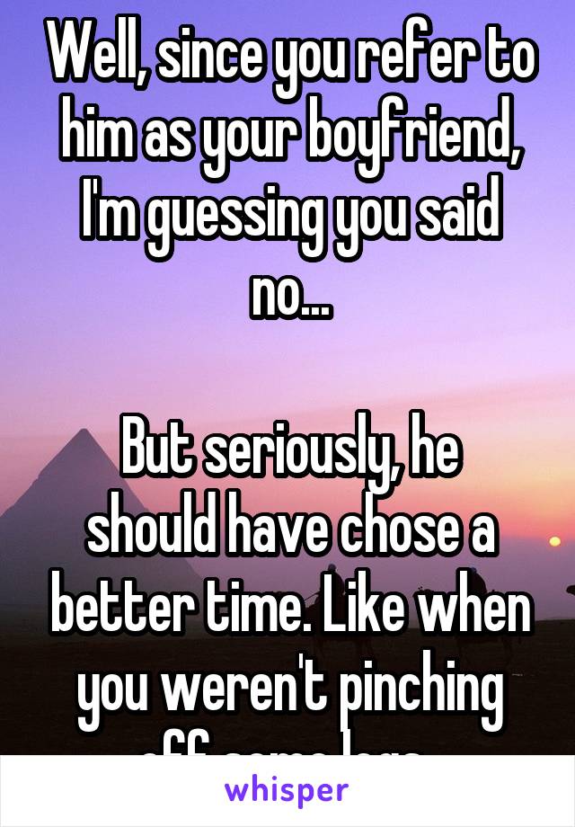 Well, since you refer to him as your boyfriend, I'm guessing you said no...

But seriously, he should have chose a better time. Like when you weren't pinching off some logs. 