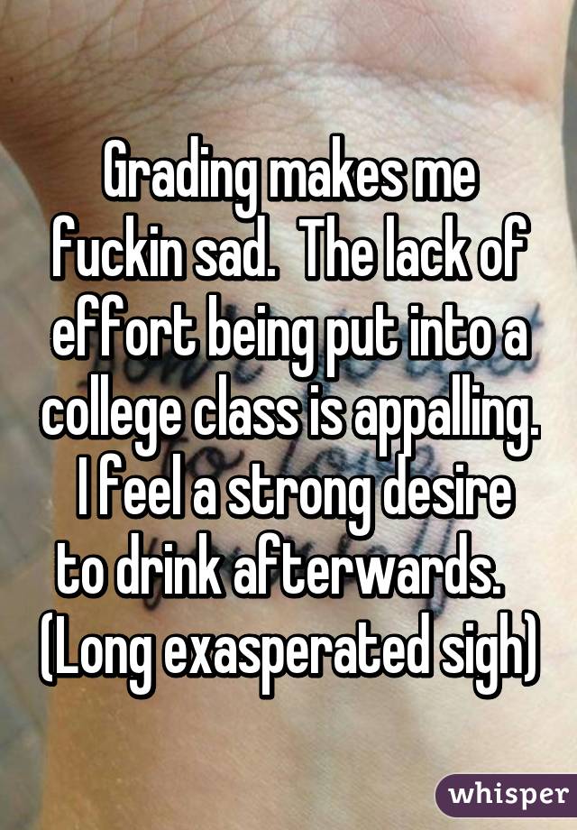 Grading makes me fuckin sad.  The lack of effort being put into a college class is appalling.  I feel a strong desire to drink afterwards.   (Long exasperated sigh)
