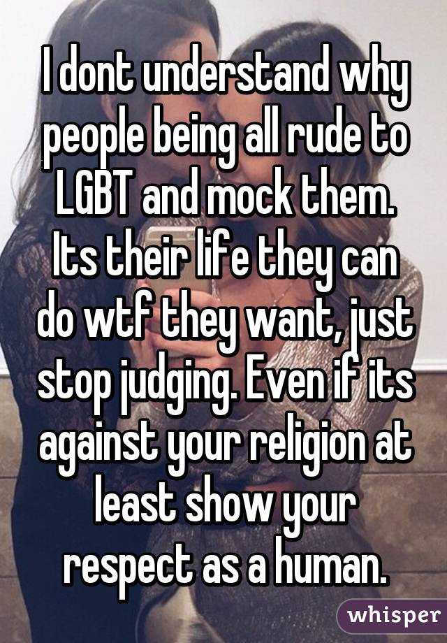 I dont understand why people being all rude to LGBT and mock them. Its their life they can do wtf they want, just stop judging. Even if its against your religion at least show your respect as a human.