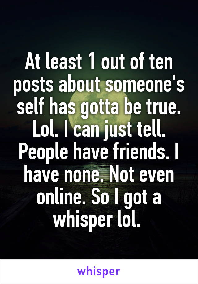 At least 1 out of ten posts about someone's self has gotta be true. Lol. I can just tell. People have friends. I have none. Not even online. So I got a whisper lol. 
