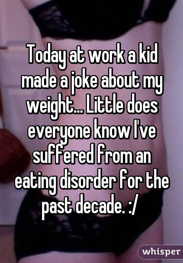 Today at work a kid made a joke about my weight... Little does everyone know I've suffered from an eating disorder for the past decade. :/ 