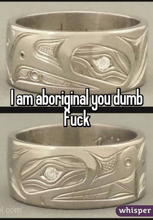 I am aboriginal you dumb fuck