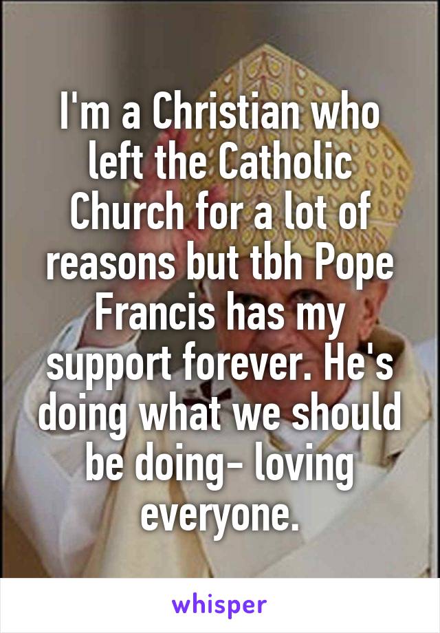 I'm a Christian who left the Catholic Church for a lot of reasons but tbh Pope Francis has my support forever. He's doing what we should be doing- loving everyone.