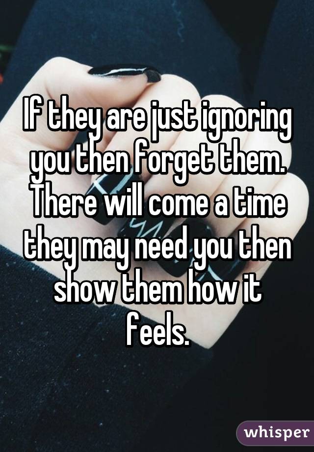 If they are just ignoring you then forget them. There will come a time they may need you then show them how it feels.