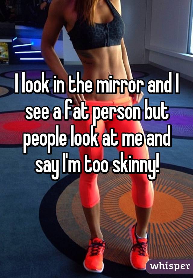 I look in the mirror and I see a fat person but people look at me and say I'm too skinny!
