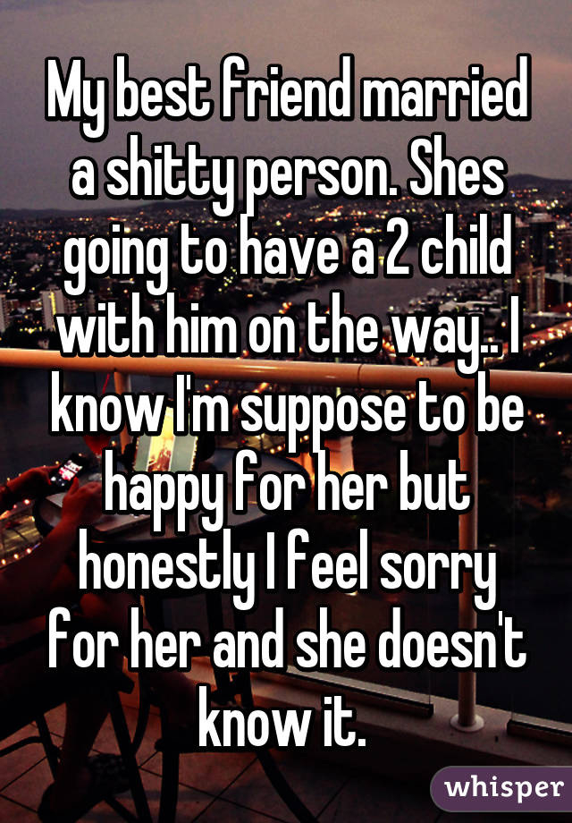 My best friend married a shitty person. Shes going to have a 2 child with him on the way.. I know I'm suppose to be happy for her but honestly I feel sorry for her and she doesn't know it. 
