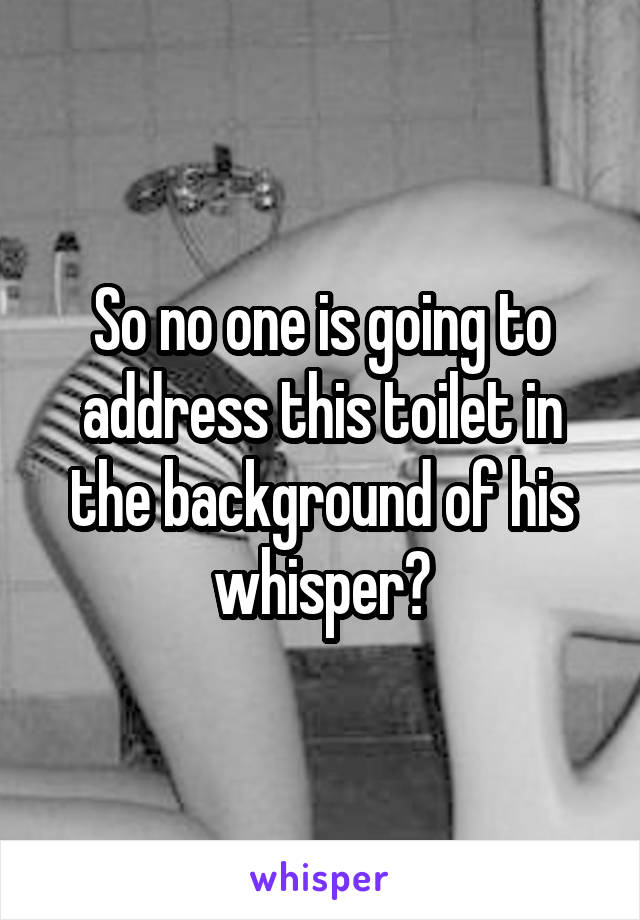 So no one is going to address this toilet in the background of his whisper?