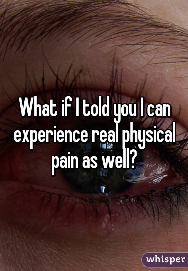 What if I told you I can experience real physical pain as well?