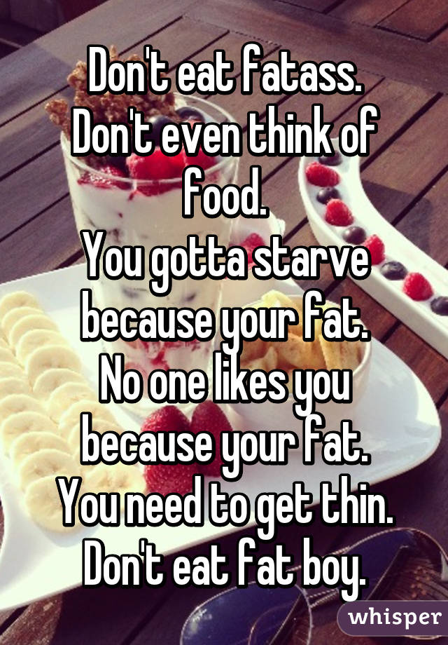 Don't eat fatass.
Don't even think of food.
You gotta starve because your fat.
No one likes you because your fat.
You need to get thin.
Don't eat fat boy.