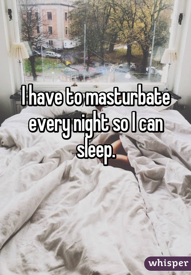 I have to masturbate every night so I can sleep.
