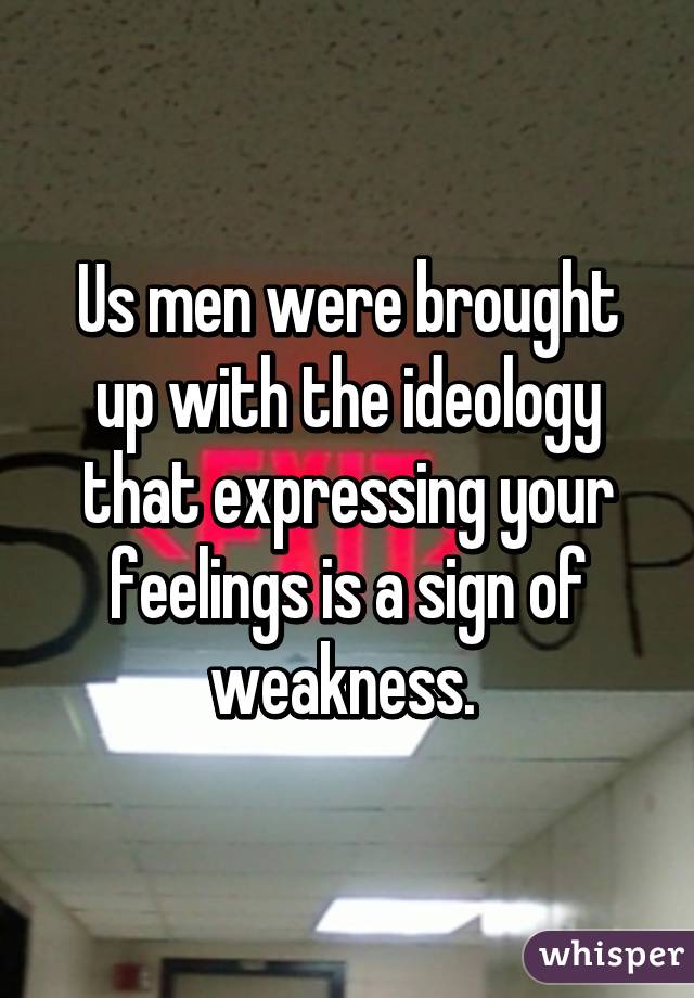 Us men were brought up with the ideology that expressing your feelings is a sign of weakness. 