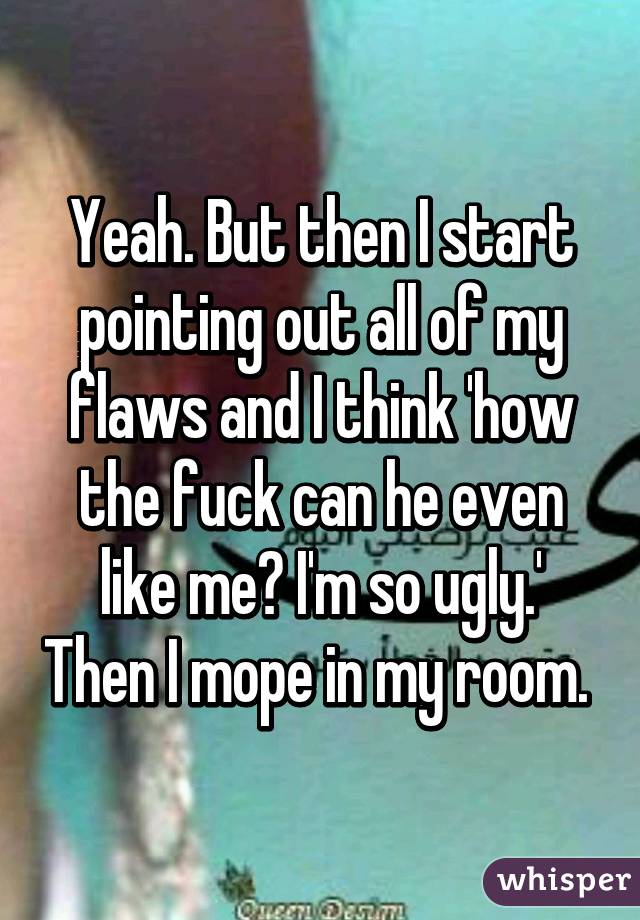 Yeah. But then I start pointing out all of my flaws and I think 'how the fuck can he even like me? I'm so ugly.' Then I mope in my room. 