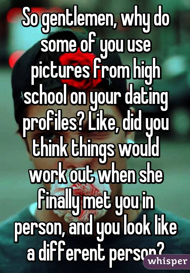 So gentlemen, why do some of you use pictures from high school on your dating profiles? Like, did you think things would work out when she finally met you in person, and you look like a different person?