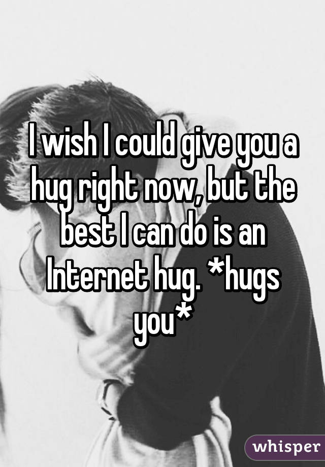 I wish I could give you a hug right now, but the best I can do is an Internet hug. *hugs you*