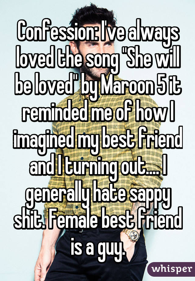 Confession: I've always loved the song "She will be loved" by Maroon 5 it reminded me of how I imagined my best friend and I turning out.... I generally hate sappy shit. Female best friend is a guy.