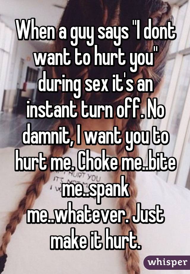 When a guy says "I dont want to hurt you" during sex it's an instant turn off. No damnit, I want you to hurt me. Choke me..bite me..spank me..whatever. Just make it hurt.