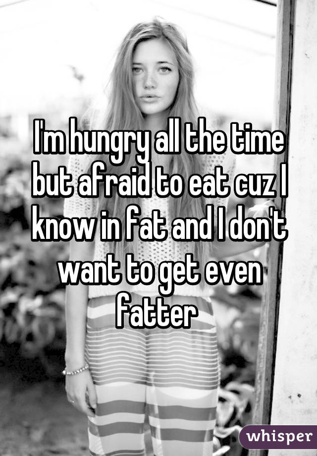I'm hungry all the time but afraid to eat cuz I know in fat and I don't want to get even fatter 