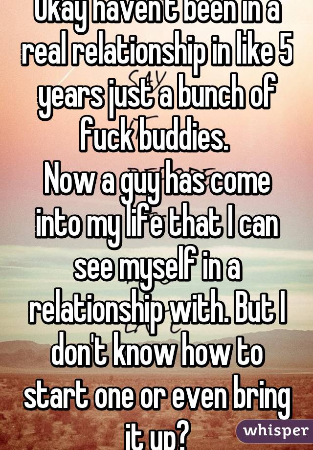 Okay haven't been in a real relationship in like 5 years just a bunch of fuck buddies. 
Now a guy has come into my life that I can see myself in a relationship with. But I don't know how to start one or even bring it up?