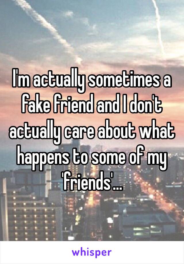 I'm actually sometimes a fake friend and I don't actually care about what happens to some of my 'friends'...