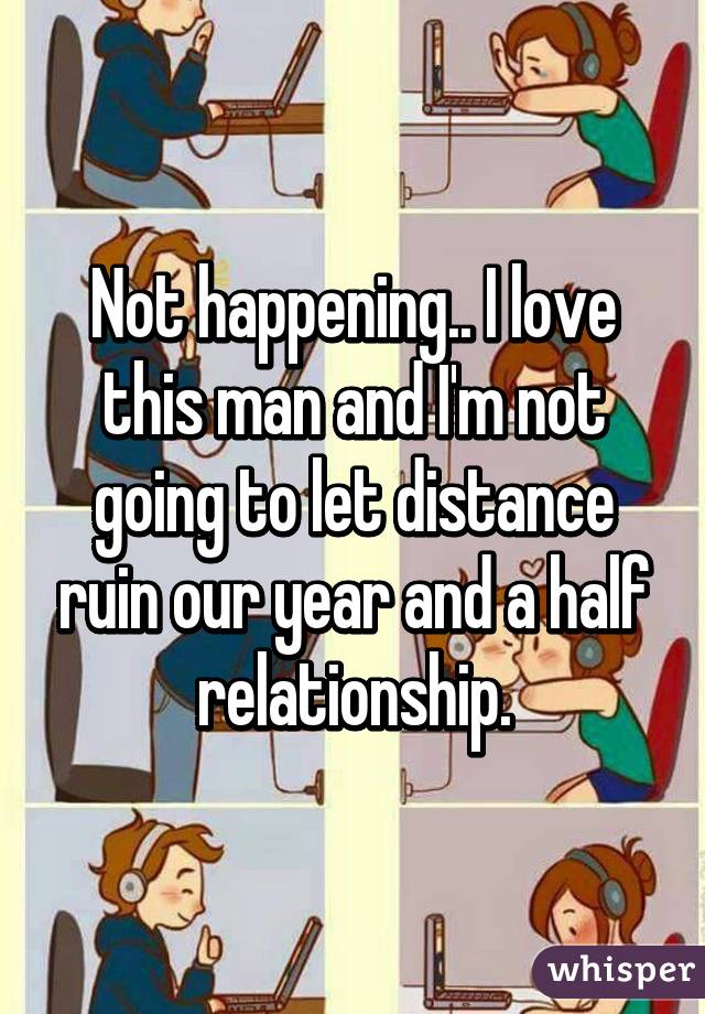Not happening.. I love this man and I'm not going to let distance ruin our year and a half relationship.