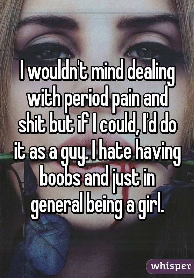 I wouldn't mind dealing with period pain and shit but if I could, I'd do it as a guy. I hate having boobs and just in general being a girl.