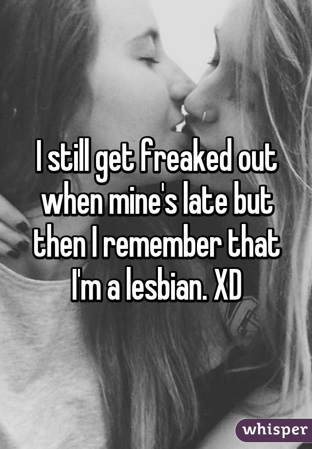 I still get freaked out when mine's late but then I remember that I'm a lesbian. XD