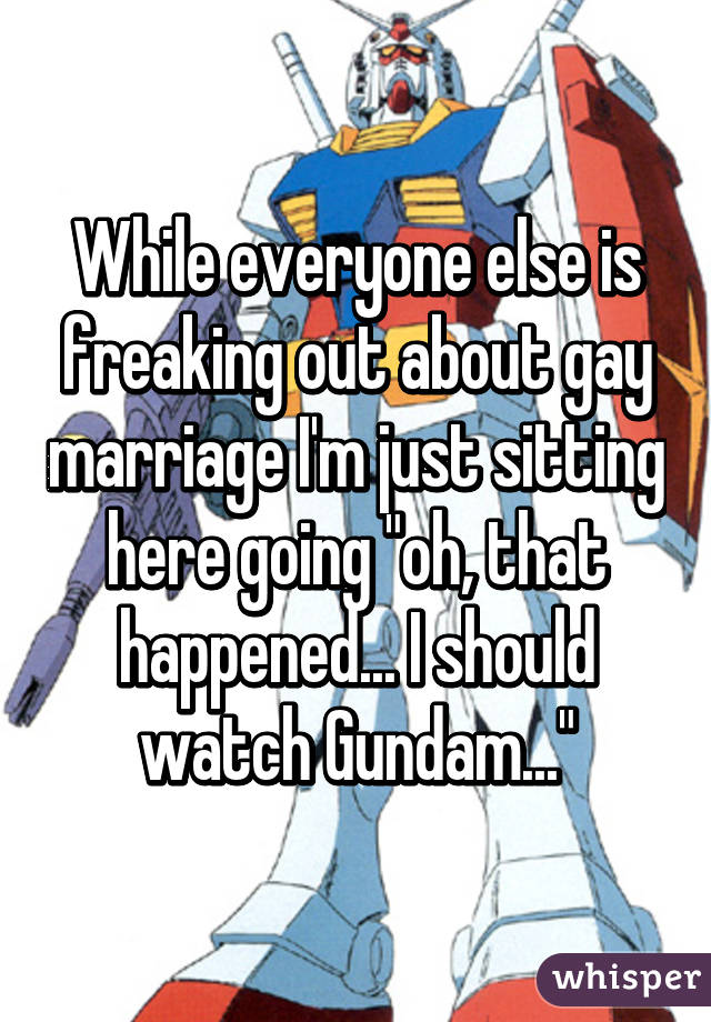 While everyone else is freaking out about gay marriage I'm just sitting here going "oh, that happened... I should watch Gundam..."