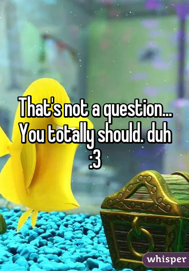 That's not a question... You totally should. duh :3