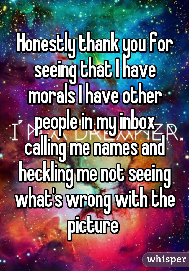 Honestly thank you for seeing that I have morals I have other people in my inbox calling me names and heckling me not seeing what's wrong with the picture 