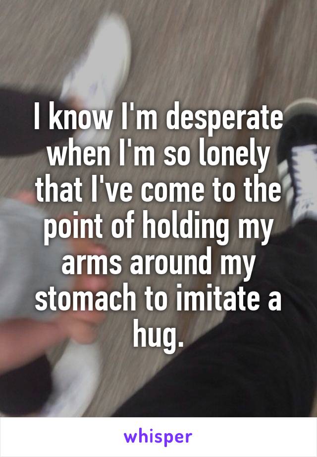 I know I'm desperate when I'm so lonely that I've come to the point of holding my arms around my stomach to imitate a hug.
