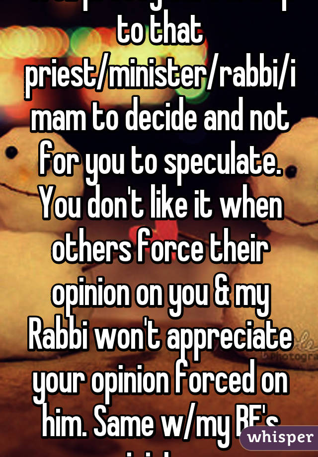 Well pretty sure it's up to that priest/minister/rabbi/imam to decide and not for you to speculate. You don't like it when others force their opinion on you & my Rabbi won't appreciate your opinion forced on him. Same w/my BF's minister. 