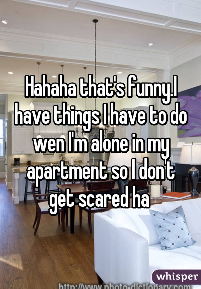 Hahaha that's funny.I have things I have to do wen I'm alone in my apartment so I don't get scared ha 
