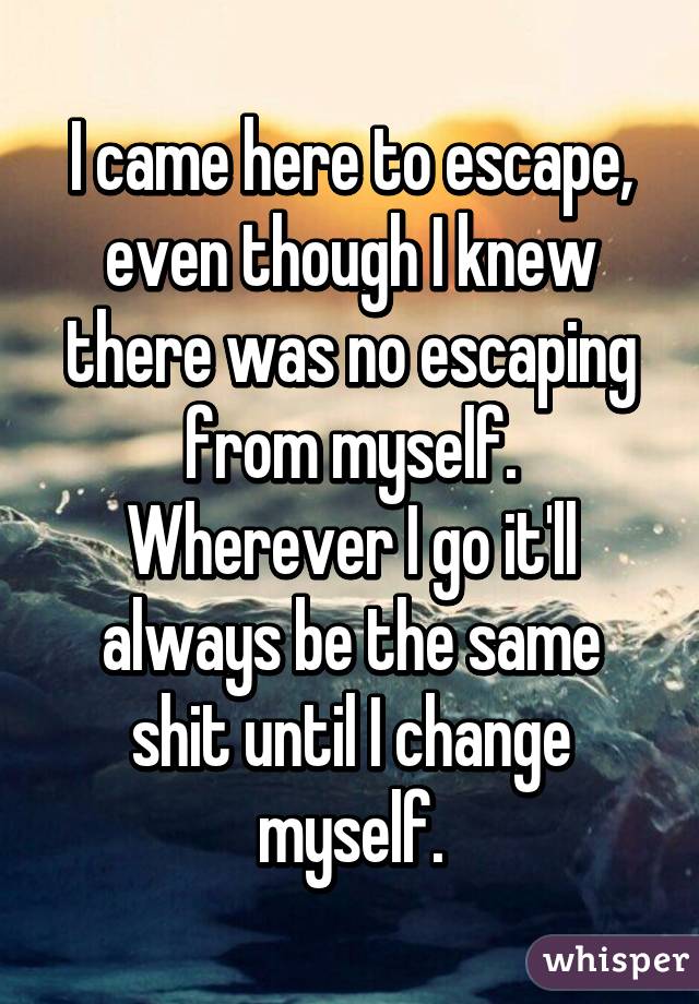 I came here to escape, even though I knew there was no escaping from myself. Wherever I go it'll always be the same shit until I change myself.