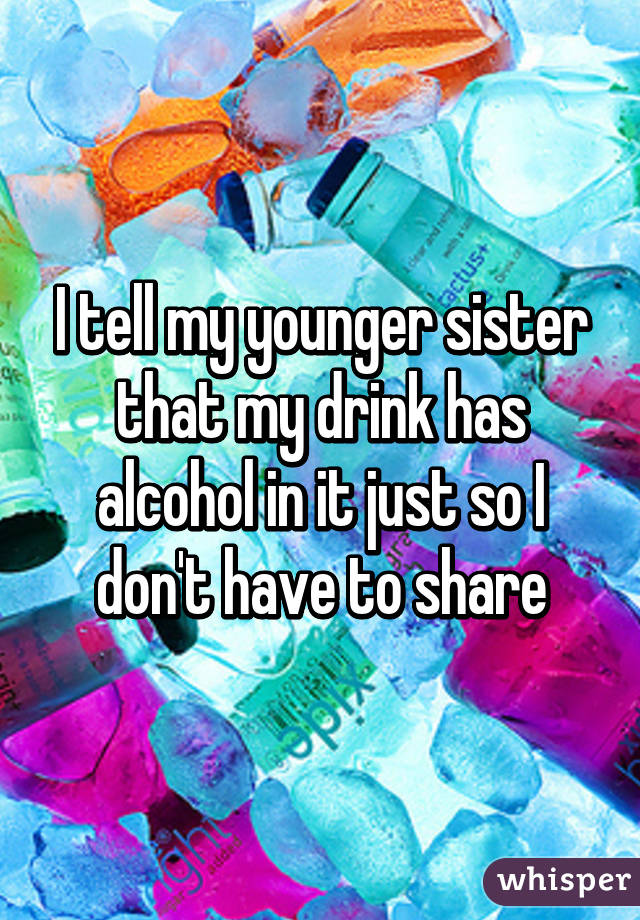 I tell my younger sister that my drink has alcohol in it just so I don't have to share
