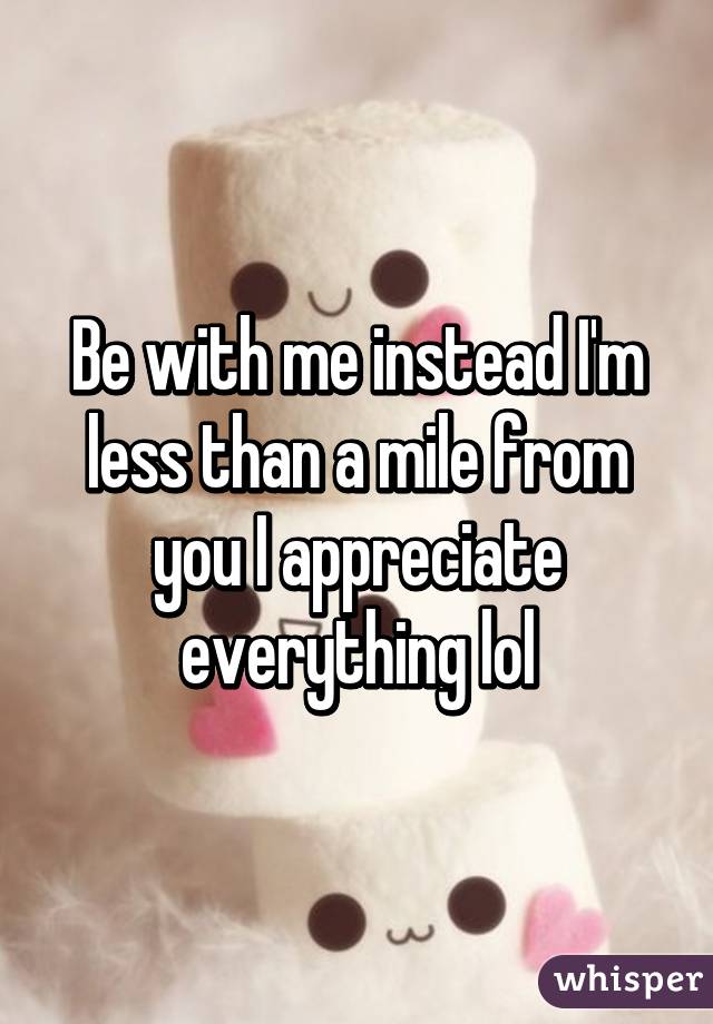 Be with me instead I'm less than a mile from you I appreciate everything lol