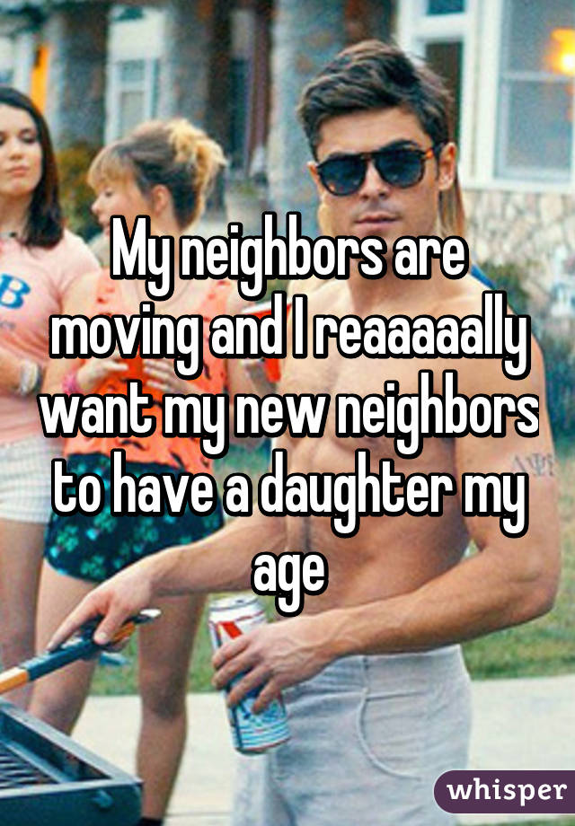 My neighbors are moving and I reaaaaally want my new neighbors to have a daughter my age