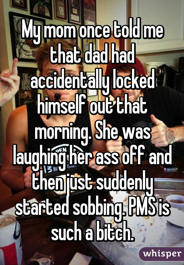 My mom once told me that dad had accidentally locked himself out that morning. She was laughing her ass off and then just suddenly started sobbing. PMS is such a bitch.