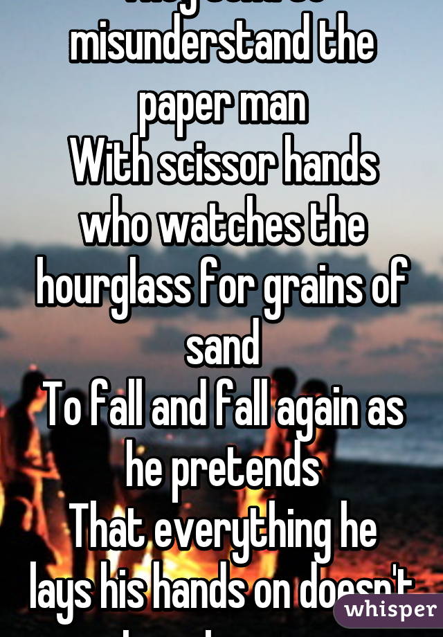 They tend to misunderstand the paper man
With scissor hands who watches the hourglass for grains of sand
To fall and fall again as he pretends
That everything he lays his hands on doesn't turn to sure