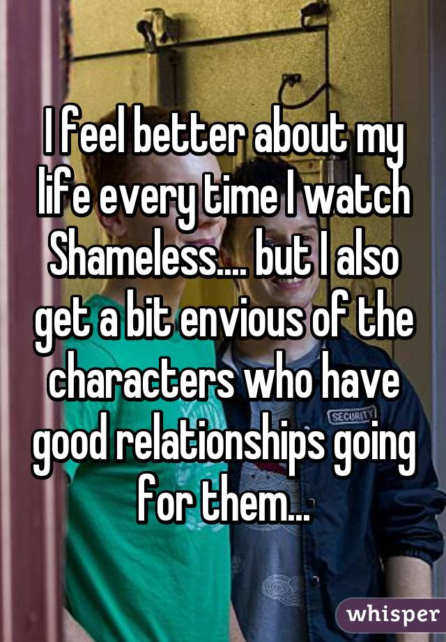 I feel better about my life every time I watch Shameless.... but I also get a bit envious of the characters who have good relationships going for them...