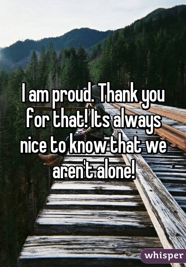 I am proud. Thank you for that! Its always nice to know that we aren't alone!