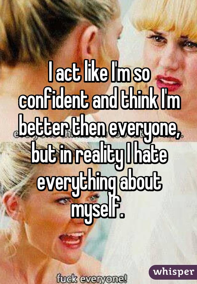 I act like I'm so confident and think I'm better then everyone, but in reality I hate everything about myself. 