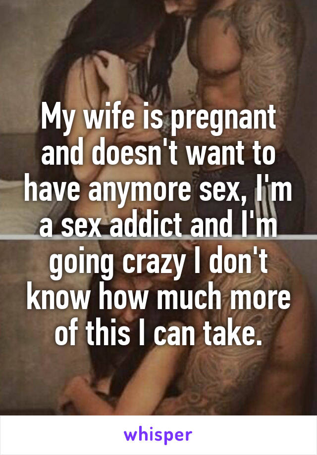 My wife is pregnant and doesn't want to have anymore sex, I'm a sex addict and I'm going crazy I don't know how much more of this I can take.