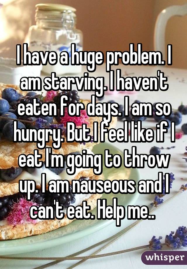 I have a huge problem. I am starving. I haven't eaten for days. I am so hungry. But I feel like if I eat I'm going to throw up. I am nauseous and I can't eat. Help me.. 