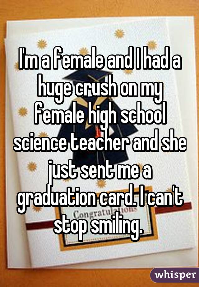I'm a female and I had a huge crush on my female high school science teacher and she just sent me a graduation card. I can't stop smiling. 
