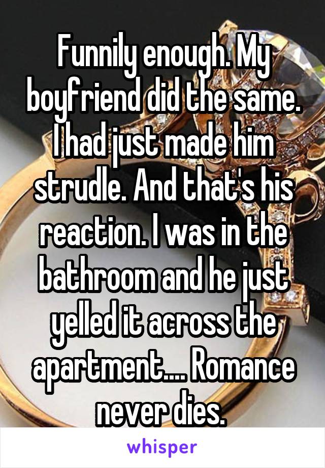 Funnily enough. My boyfriend did the same. I had just made him strudle. And that's his reaction. I was in the bathroom and he just yelled it across the apartment.... Romance never dies. 