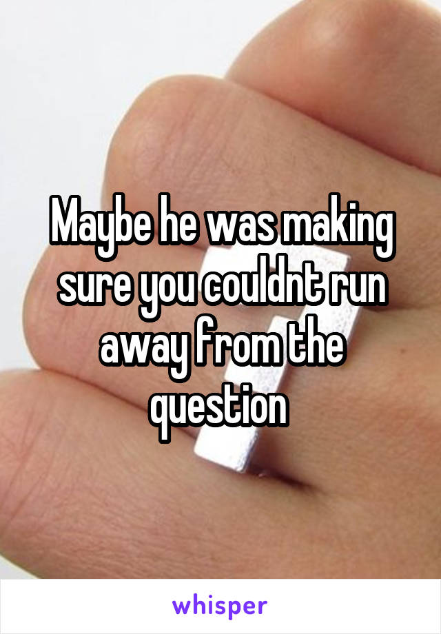 Maybe he was making sure you couldnt run away from the question 